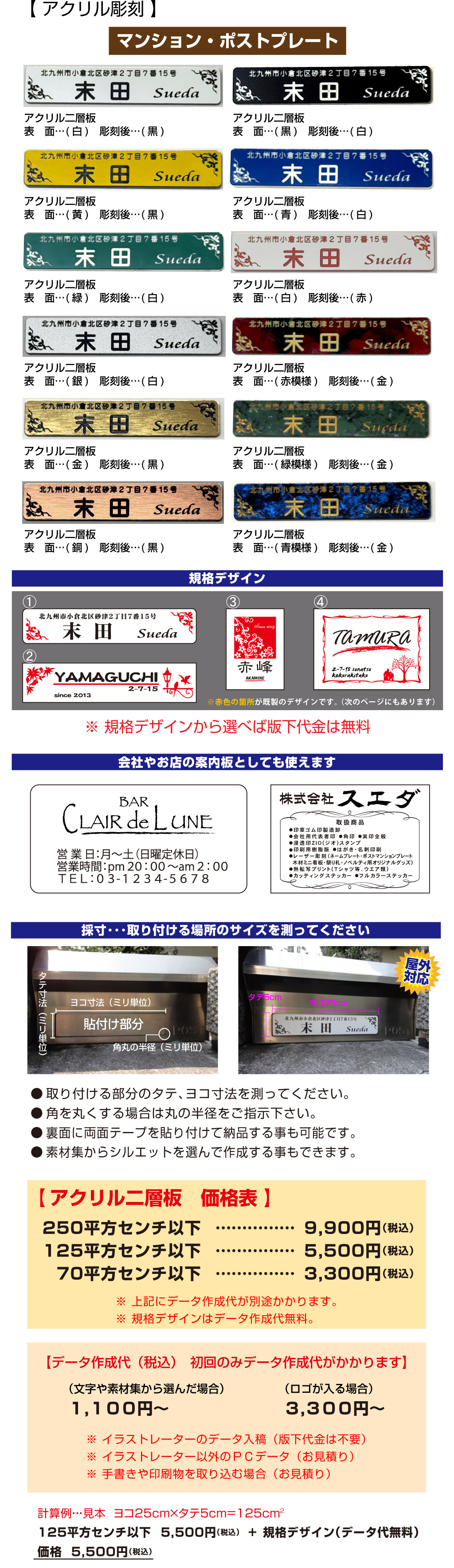 価格5,500円（税込）+125平方センチ以下規格デザイン（データ代無料）5,500円（税込）2計算例・・・見本  ヨコ25ｃｍ×タテ5ｃｍ=125ｃｍヨコ25cmタテ5cm屋外
対応採寸･･･取り付ける場所のサイズを測ってくださいタテ寸法（ミリ単位）角丸の半径（ミリ単位）ヨコ寸法（ミリ単位）貼付け部分● 取り付ける部分のタテ、ヨコ寸法を測ってください。
● 角を丸くする場合は丸の半径をご指示下さい。
● 裏面に両面テープを貼り付けて納品する事も可能です。
● 素材集からシルエットを選んで作成する事もできます。【データ作成代（税込）　初回のみデータ作成代がかかります】３,３００円～（ロゴが入る場合）１,１００円～（文字や素材集から選んだ場合）※ イラストレーターのデータ入稿（版下代金は不要）
※ イラストレーター以外のＰＣデータ（お見積り）
※ 手書きや印刷物を取り込む場合（お見積り）70平方センチ以下……………3,300円（税込）……………125平方センチ以下5,500円（税込）……………250平方センチ以下9,900円（税込）※ 上記にデータ作成代が別途かかります。
※ 規格デザインはデータ作成代無料。【 アクリル二層板　価格表 】会社やお店の案内板としても使えます●印章ゴム印製造卸
●会社用代表者印 ●角印 ●実印全般
●浸透印ＺＩＯ(ジオ)スタンプ
●印刷用樹脂版 ●はがき・名刺印刷
●レーザー彫刻（ネームプレート・ポストマンションプレート
　木材ミニ看板・祭り札・ノベルティ用オリジナルグッズ）
●熱転写プリント(Ｔシャツ等、ウエア類)
●カッティングステッカー ●フルカラーステッカー取扱商品マンション・ポストプレートアクリル二層板
表　面…(白)　彫刻後…(黒)③①②④※赤色の箇所が既製のデザインです。 （次のページにもあります）規格デザイン※ 規格デザインから選べば版下代金は無料【 アクリル彫刻 】