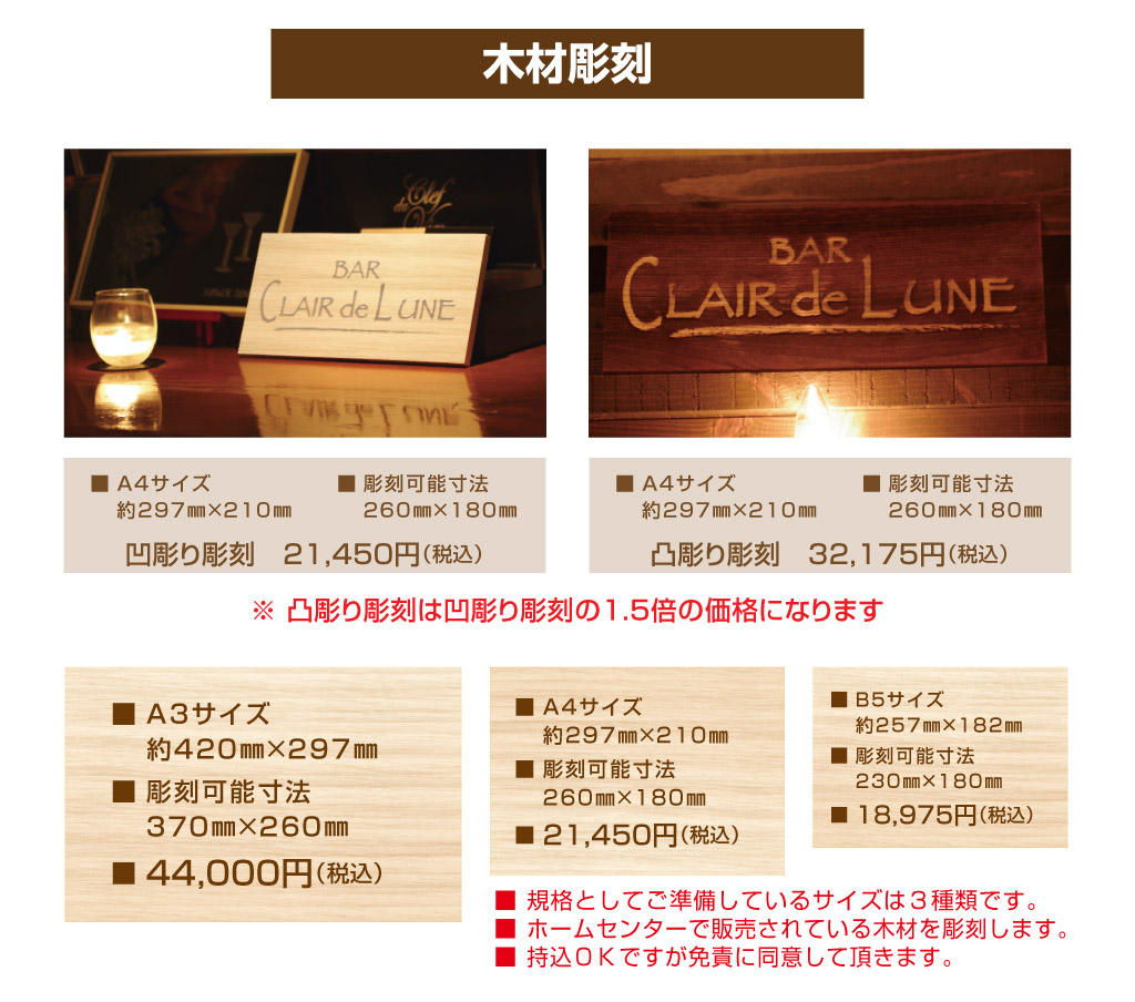 ■ 彫刻可能寸法
　 ２６０㎜×１８０㎜■ Ａ４サイズ
　 約２９７㎜×２１０㎜凸彫り彫刻　32,175円（税込）■ 彫刻可能寸法
　 ２６０㎜×１８０㎜■ Ａ４サイズ
　 約２９７㎜×２１０㎜※ 凸彫り彫刻は凹彫り彫刻の1.5倍の価格になります凹彫り彫刻　21,45０円（税込）■ Ｂ５サイズ
　 約２５７㎜×１８２㎜
■ 彫刻可能寸法
　 ２３０㎜×１8０㎜
■ １8,975円（税込）■ Ａ４サイズ
　 約２９７㎜×２１０㎜
■ 彫刻可能寸法
　 ２６０㎜×１８０㎜
■ 21,45０円（税込）■ Ａ3サイズ
　 約420㎜×297㎜
■ 彫刻可能寸法
　 ３７０㎜×２６０㎜
■ ４4,０００円（税込）■ 規格としてご準備しているサイズは３種類です。
■ ホームセンターで販売されている木材を彫刻します。
■ 持込ＯＫですが免責に同意して頂きます。木材彫刻

