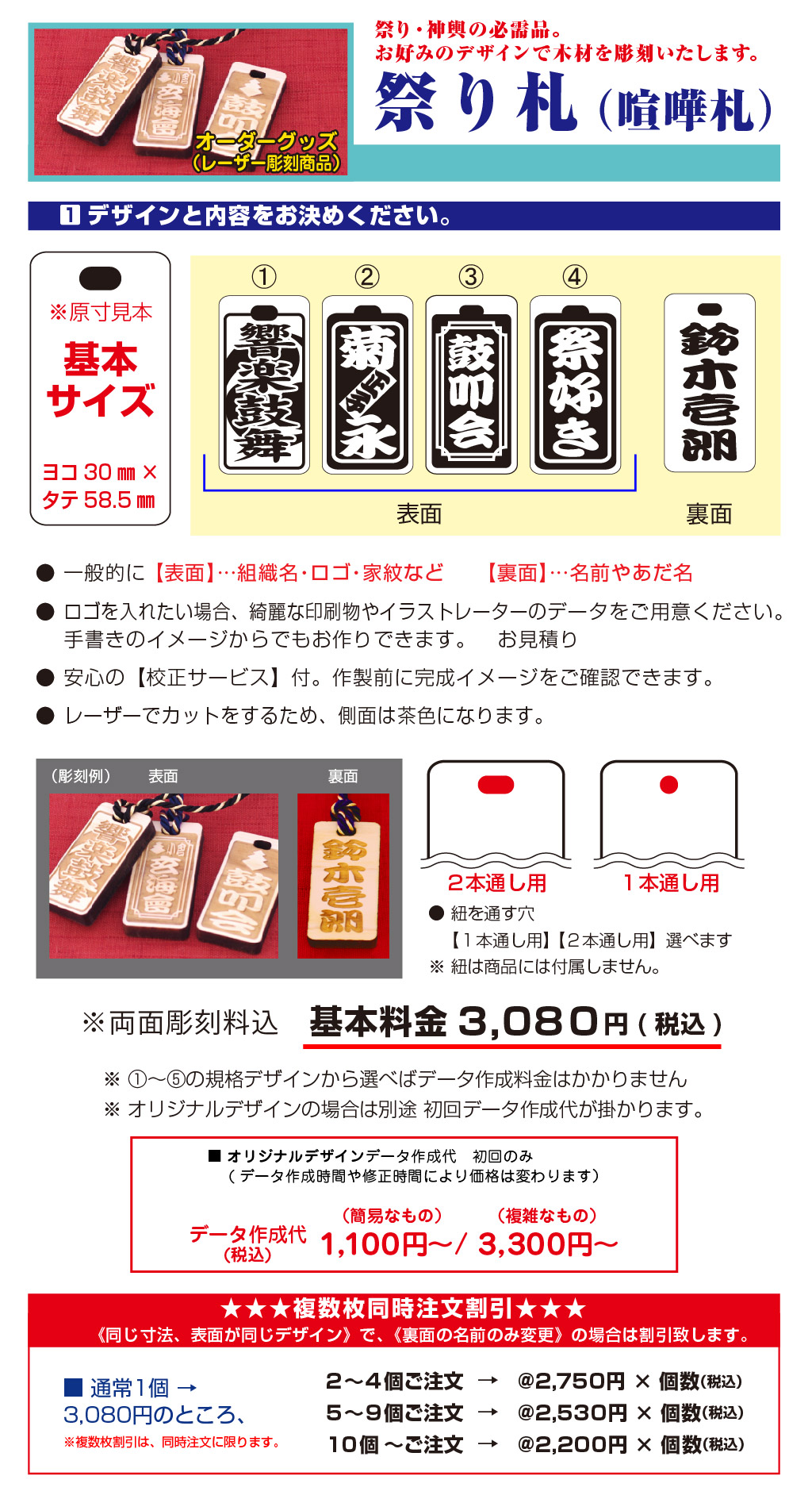 ※両面彫刻料込基本料金3,08０円(税込)※ ①～⑤の規格デザインから選べばデータ作成料金はかかりません
※ オリジナルデザインの場合は別途 初回データ作成代が掛かります。④祭好き③鼓叩会②正子菊  永①裏面表面（彫刻例）裏面表面データ作成代(税込)３,３００円～（複雑なもの）１,１００円～/（簡易なもの）■ オリジナルデザインデータ作成代　初回のみ
　 (データ作成時間や修正時間により価格は変わります）■ 通常1個 → 
3,080円のところ、※複数枚割引は、同時注文に限ります。→＠２,２００円 × 個数（税込）１０個～ご注文→＠２,５３０円 × 個数（税込）５～９個ご注文→＠２,７５０円 × 個数（税込）２～４個ご注文 《同じ寸法、表面が同じデザイン》で、《裏面の名前のみ変更》の場合は割引致します。★★★複数枚同時注文割引★★★ヨコ30㎜×
タテ58.5㎜基本
サイズ※原寸見本● 一般的に 【表面】…組織名・ロゴ・家紋など　　【裏面】…名前やあだ名 
● ロゴを入れたい場合、綺麗な印刷物やイラストレーターのデータをご用意ください。
　 手書きのイメージからでもお作りできます。　お見積り
● 安心の【校正サービス】付。作製前に完成イメージをご確認できます。
● レーザーでカットをするため、側面は茶色になります。1デザインと内容をお決めください。 １本通し用２本通し用● 紐を通す穴 
　 【１本通し用】 【２本通し用】選べます
※ 紐は商品には付属しません。オーダーグッズ
（レーザー彫刻商品）★ 商品のデザインに使用できる素材集が巻末にございます。 ★祭り・神輿の必需品。
お好みのデザインで木材を彫刻いたします。祭り札（喧嘩札）
