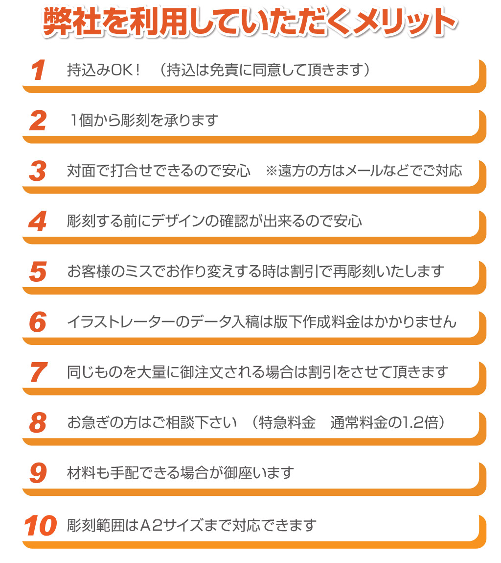 9材料も手配できる場合が御座います8お急ぎの方はご相談下さい　（特急料金　通常料金の1.2倍）7同じものを大量に御注文される場合は割引をさせて頂きます6イラストレーターのデータ入稿は版下作成料金はかかりません5お客様のミスでお作り変えする時は割引で再彫刻いたします4彫刻する前にデザインの確認が出来るので安心3対面で打合せできるので安心　※遠方の方はメールなどでご対応2１個から彫刻を承ります1持込みOK！　（持込は免責に同意して頂きます）弊社を利用していただくメリット弊社を利用していただくメリット弊社を利用していただくメリット弊社を利用していただくメリット10彫刻範囲はＡ2サイズまで対応できます