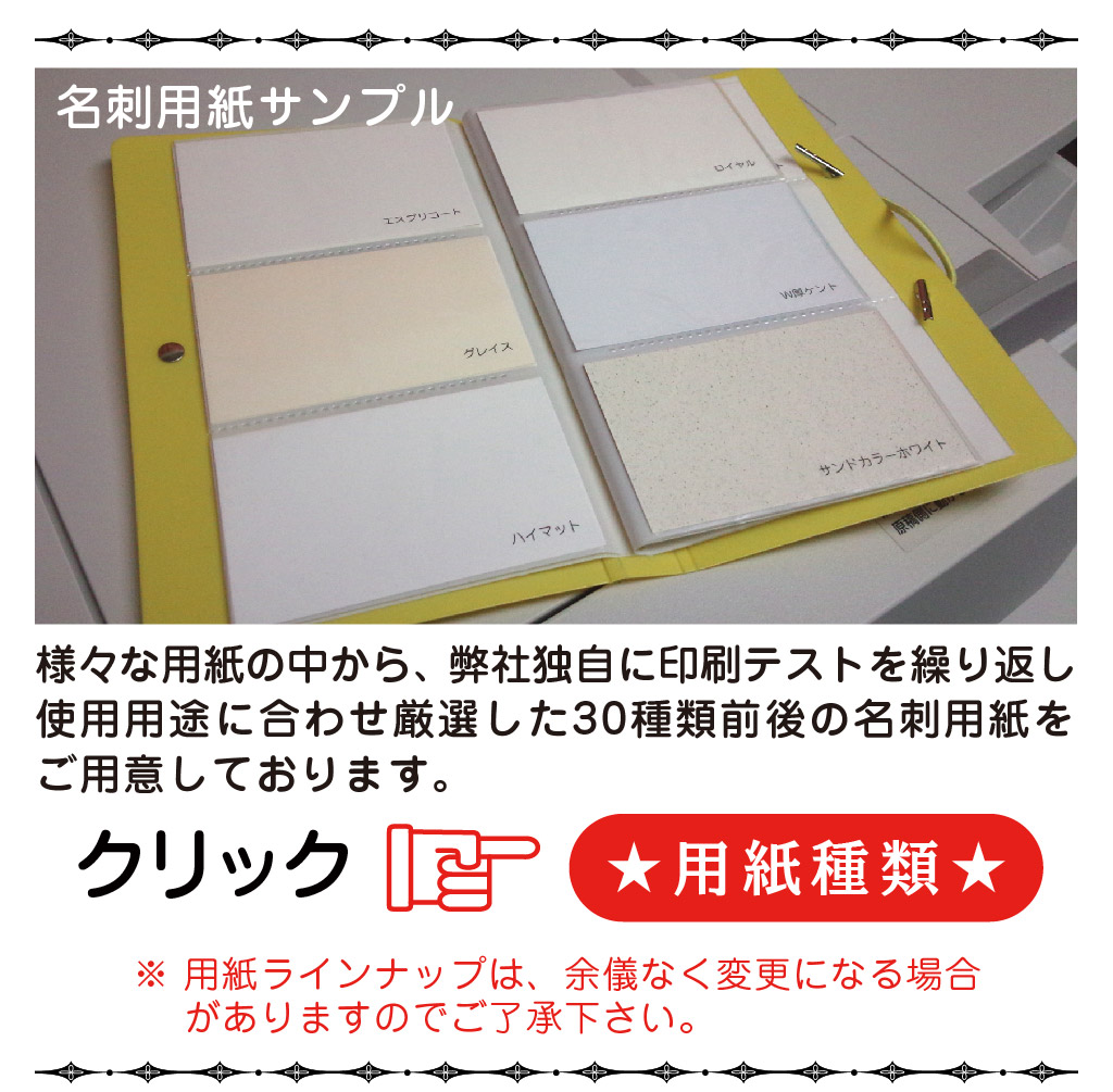 クリック★用紙種類★※ 用紙ラインナップは、余儀なく変更になる場合
　 がありますのでご了承下さい。名刺用紙サンプルご用意しております。使用用途に合わせ厳選した30種類前後の名刺用紙を様々な用紙の中から、 弊社独自に印刷テストを繰り返し
