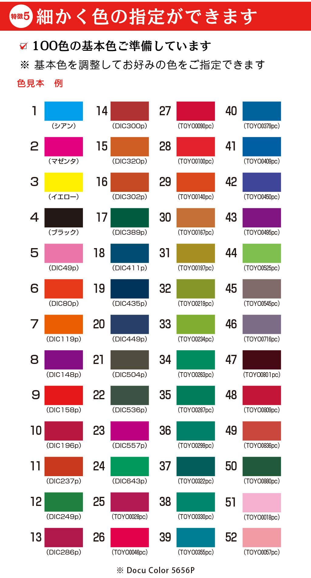 （TOYO００１８pc）５１（TOYO００５７pc）５２（TOYO０８０１pc）４７（TOYO０８０９pc）４８（TOYO０８３６pc）４９（TOYO０８８０pc）５０（TOYO０５４５pc）４５（TOYO０７１６pc）４６（TOYO０３７９pc）４０（TOYO０４０９pc）４１（TOYO０４５０pc）４２（TOYO０５２５pc）４４（TOYO０４９５pc）４３（TOYO０３３０pc）３８（TOYO０３５５pc）３９（TOYO０２９９pc）３６（TOYO０３２２pc）３７（TOYO０１９７pc）３１（TOYO０２１９pc）３２（TOYO０２３４pc）３３（TOYO０２８７pc）３５（TOYO０２６３pc）３４（TOYO００９０pc）２７（TOYO０１００pc）２８（TOYO０１４０pc）２９（TOYO０１６７pc）３０（TOYO００４６pc）２６（TOYO００２８pc）２５（DIC643p）２４（DIC411p）１８（DIC435p）１９（DIC449p）２０（DIC504p）２１（DIC536p）２２（DIC557p）２３（DIC389p）１７（DIC302p）１６（DIC320p）１５（DIC300p）１４（DIC286p）１３（DIC158p）９（DIC196p）１０（DIC237p）１１（DIC249p）１２（DIC148p）8（DIC119p）7（DIC80p）6（DIC49p）5（ブラック）4（イエロー）3（マゼンタ）2（シアン）1※ Docu Color 5656P100色の基本色ご準備しています色見本　例5徴特細かく色の指定ができます※ 基本色を調整してお好みの色をご指定できます