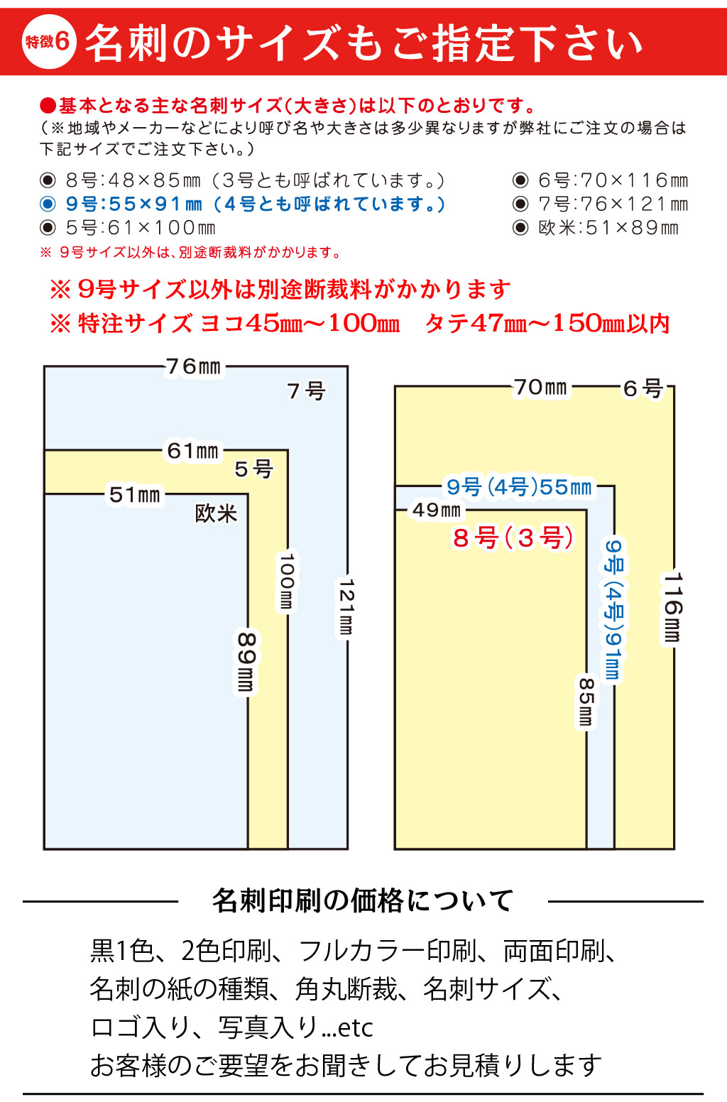 黒1色、2色印刷、フルカラー印刷、両面印刷、
名刺の紙の種類、角丸断裁、名刺サイズ、
ロゴ入り、写真入り...etc
お客様のご要望をお聞きしてお見積りします名刺印刷の価格について※ 特注サイズ ヨコ45㎜～100㎜　タテ47㎜～150㎜以内※ 9号サイズ以外は別途断裁料がかかります6徴特名刺のサイズもご指定下さい