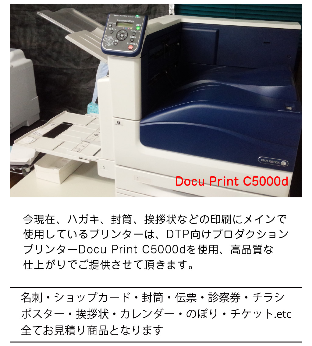 名刺・ショップカード・封筒・伝票・診察券・チラシ
ポスター・挨拶状・カレンダー・のぼり・チケット.etc
全てお見積り商品となります今現在、ハガキ、封筒、挨拶状などの印刷にメインで
使用しているプリンターは、DTP向けプロダクション
プリンターDocu Print C5000dを使用、高品質な
仕上がりでご提供させて頂きます。Docu Print C5000d