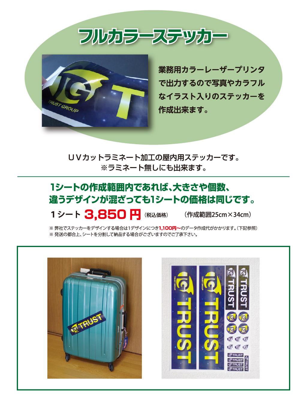 フルカラーステッカー業務用カラーレーザープリンタ
で出力するので写真やカラフル
なイラスト入りのステッカーを
作成出来ます。
（作成範囲25cm×34cm）（税込価格）１シート3,850円1シートの作成範囲内であれば、大きさや個数、
違うデザインが混ざっても1シートの価格は同じです。※ 弊社でステッカーをデザインする場合は１デザインにつき1,100円～のデータ作成代がかかります。（下記参照）
※ 発送の都合上、シートを分割して納品する場合がございますのでご了承下さい。ＵＶカットラミネート加工の屋内用ステッカーです。
※ラミネート無しにも出来ます。