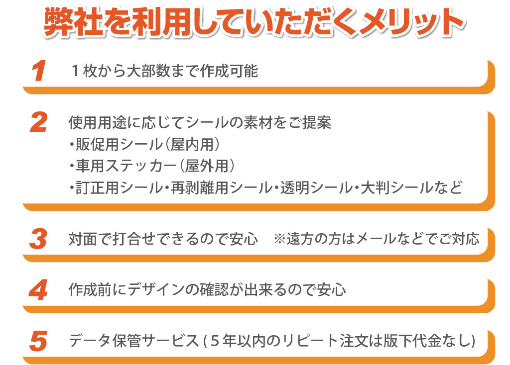弊社を利用していただくメリット
使用用途に応じてシールの素材をご提案
・販促用シール（屋内用）
・車用ステッカー（屋外用）　
・訂正用シール・再剥離用シール・透明シール・大判シールなど
データ保管サービス (５年以内のリピート注文は版下代金なし)
作成前にデザインの確認が出来るので安心
対面で打合せできるので安心
※遠方の方はメールなどでご対応
１枚から大部数まで作成可能　
