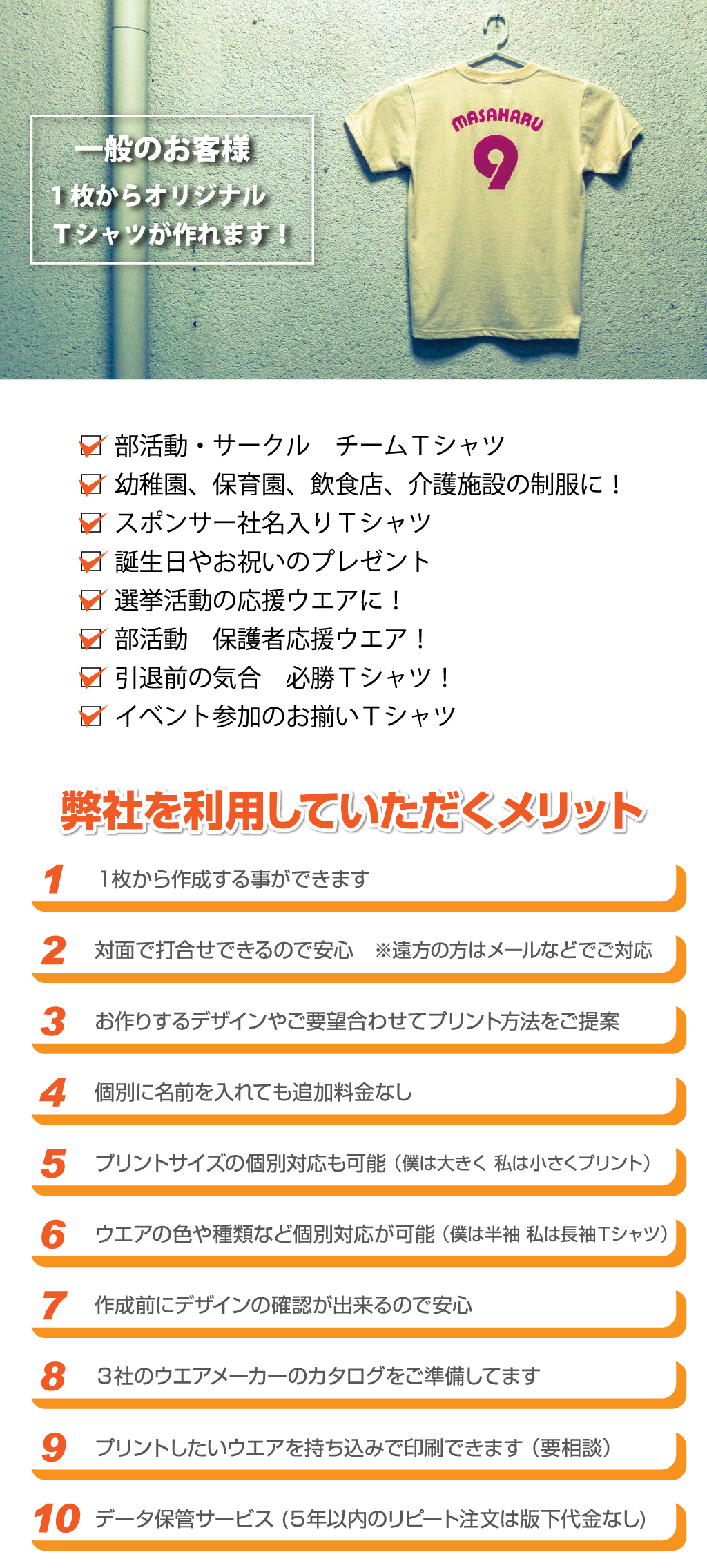 □  部活動・サークル　チームＴシャツ
□  幼稚園、保育園、飲食店、介護施設の制服に！
□  スポンサー社名入りＴシャツ
□  誕生日やお祝いのプレゼント
□  選挙活動の応援ウエアに！
□  部活動　保護者応援ウエア！
□  引退前の気合　必勝Ｔシャツ！
□  イベント参加のお揃いＴシャツ11データ保管サービス (５年以内のリピート注文は版下代金なし)10プリントしたいウエアを持ち込みで印刷できます （要相談）8大手２社のウエアメーカーのカタログをご準備してます7作成前にデザインの確認が出来るので安心6ウエアの色や種類など個別対応が可能 （僕は半袖 私は長袖Ｔシャツ）5プリントサイズの個別対応も可能 （僕は大きく 私は小さくプリント）4個別に名前を入れても追加料金なし3お作りするデザインやご要望合わせてプリント方法をご提案2対面で打合せできるので安心　※遠方の方はメールなどでご対応1１枚から作成する事ができます弊社を利用していただくメリット弊社を利用していただくメリット弊社を利用していただくメリット弊社を利用していただくメリット一般のお客様1枚からオリジナル
Ｔシャツが作れます！※背中も共通
ウエア代（1箇所につき）単色プリント代枚数別途初回作成時にデータ代が必要となります。
（下記参照）※ ウエアは相場により価格が
　 変動する場合があります
　 のでご了承ください。ウエアカタログ
よりお選び下さい。1,810円2,360円2,910円ワンポイント10cm×10cmまで中Ａ4以内（21㎝×29.7㎝）大25cm×34cmまでプリントサイズワンポイント
縦10cm×横10㎝以内左 袖右 袖大サイズ
縦34㎝ 横25㎝以内中サイズ
Ａ4以内(縦21cm×横29.7㎝以内)