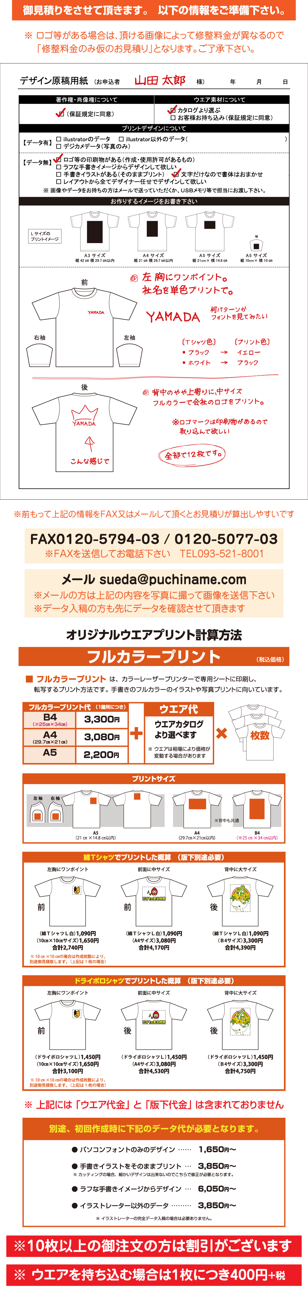 後背中に大サイズ後前面に中サイズ前左胸にワンポイント（ドライポロシャツＬ）1,450円
（Ｂ4サイズ）3,190円
合計4,640円（ドライポロシャツＬ）1,450円
（A4サイズ）2,970円
合計4,420円（ドライポロシャツＬ）1,450円
（A5サイズ）2,090円
合計3,540円ドライポロシャツでプリントした概算　（版下別途必要）※ ウエアは相場により価格が
　 変動する場合がありますウエアカタログ
より選べますウエア代（1箇所につき）フルカラープリント代2,090円2,970円3,190円A5A4（29.7㎝×21㎝）B4（※25㎝×34㎝）枚数※ イラストレーターの完全データ入稿の場合は必要ありません。※ カッティングの場合、細かいデザインは出来ないのでこちらで修正が必要となります。● 手書きイラストをそのままプリント…3,300円～● イラストレーター以外のデータ………3,300円～● ラフな手書きイメージからデザイン…5,500円～……1,100円～● パソコンフォントのみのデザイン別途、初回作成時に下記のデータ代が必要となります。後背中に大サイズ前前面に中サイズ前左胸にワンポイント（綿ＴシャツＬ白）1,090円
（Ｂ4サイズ）3,190円
合計4,280円（綿ＴシャツＬ白）1,090円
（A4サイズ）2,970円
合計4,060円（綿ＴシャツＬ白）1,090円
（A5サイズ）2,090円
合計3,180円綿Ｔシャツでプリントした概算　（版下別途必要）※ 上記には 「ウエア代金」 と 「版下代金」 は含まれておりません※背中も共通
プリントサイズA5
（21㎝×14.8㎝以内）左 袖右 袖B4
（※25㎝×34㎝以内）A4
(29.7㎝×21㎝以内)■ フルカラープリント は、カラーレーザープリンターで専用シートに印刷し、
　 転写するプリント方法です。 手書きのフルカラーのイラストや写真プリントに向いています。（税込価格）フルカラープリントオリジナルウエアプリント計算方法※ ウエアを持ち込む場合は1枚につき400円+税※10枚以上の御注文の方は割引がございます※データ入稿の方も先にデータを確認させて頂きます※メールの方は上記の内容を書き出して 「写メ」 を送信下さいメール 0904s.sueda@gmail.com※ＦＡＸを送信してお電話下さい　ＴＥＬ093-521-8001FAX０１２０-５７９４-０３ / ０１２０-５０７７-０３　[プリント色]
　 イエロー
　 ブラック
→
→[Ｔシャツ色]
・ ブラック 
・ ホワイト後 面何パターンか
フォントを見てみたい全部で1２枚です。背中のやや上寄りに、中サイズ
フルカラーで会社のロゴをプリント。左 胸にワンポイント。
社名を単色プリントで。電話093-000-0000山田 太郎こんな感じで※ロゴマークは印刷物があるので
　取り込んで欲しい様前 面■ お申込者お作りするイメージをお書きください。 ※前もって上記の情報をＦＡＸ又はメールして頂くとお見積りが算出しやすいですプリントサイズ、ご希望のプリント方法とデザイン内容をご指示してください。ワンポイント
縦10cm×横10㎝以内大サイズ
縦34㎝ 横25㎝以内中サイズ
Ａ4以内(縦21㎝横29.7㎝以内)左袖右袖ワンポイント
縦10cm×横10㎝以内プリントサイズと
主なプリント位置御見積りをさせて頂きます。　以下の情報をご準備下さい。※ ロゴ等がある場合は、頂ける画像によって修整料金が異なるので
　 「修整料金のみ仮のお見積り」となります。ご了承下さい。