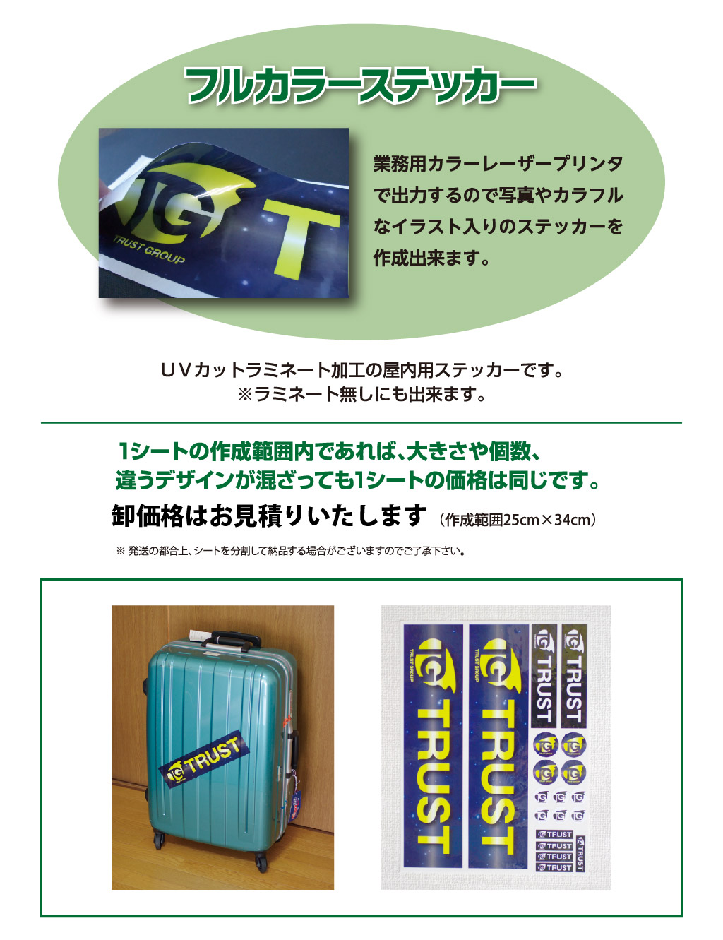 フルカラーステッカー業務用カラーレーザープリンタ
で出力するので写真やカラフル
なイラスト入りのステッカーを
作成出来ます。
（作成範囲25cm×34cm）（税込価格）１シート3,850円1シートの作成範囲内であれば、大きさや個数、
違うデザインが混ざっても1シートの価格は同じです。※ 弊社でステッカーをデザインする場合は１デザインにつき1,100円～のデータ作成代がかかります。（下記参照）
※ 発送の都合上、シートを分割して納品する場合がございますのでご了承下さい。ＵＶカットラミネート加工の屋内用ステッカーです。
※ラミネート無しにも出来ます。