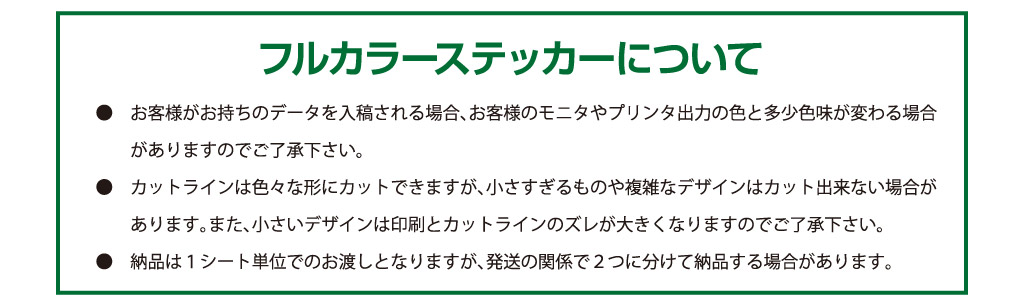 ●　お客様がお持ちのデータを入稿される場合、お客様のモニタやプリンタ出力の色と多少色味が変わる場合
　　がありますのでご了承下さい。
●　カットラインは色々な形にカットできますが、小さすぎるものや複雑なデザインはカット出来ない場合が
　　あります。また、小さいデザインは印刷とカットラインのズレが大きくなりますのでご了承下さい。
●　納品は１シート単位でのお渡しとなりますが、発送の関係で２つに分けて納品する場合があります。フルカラーステッカーについて