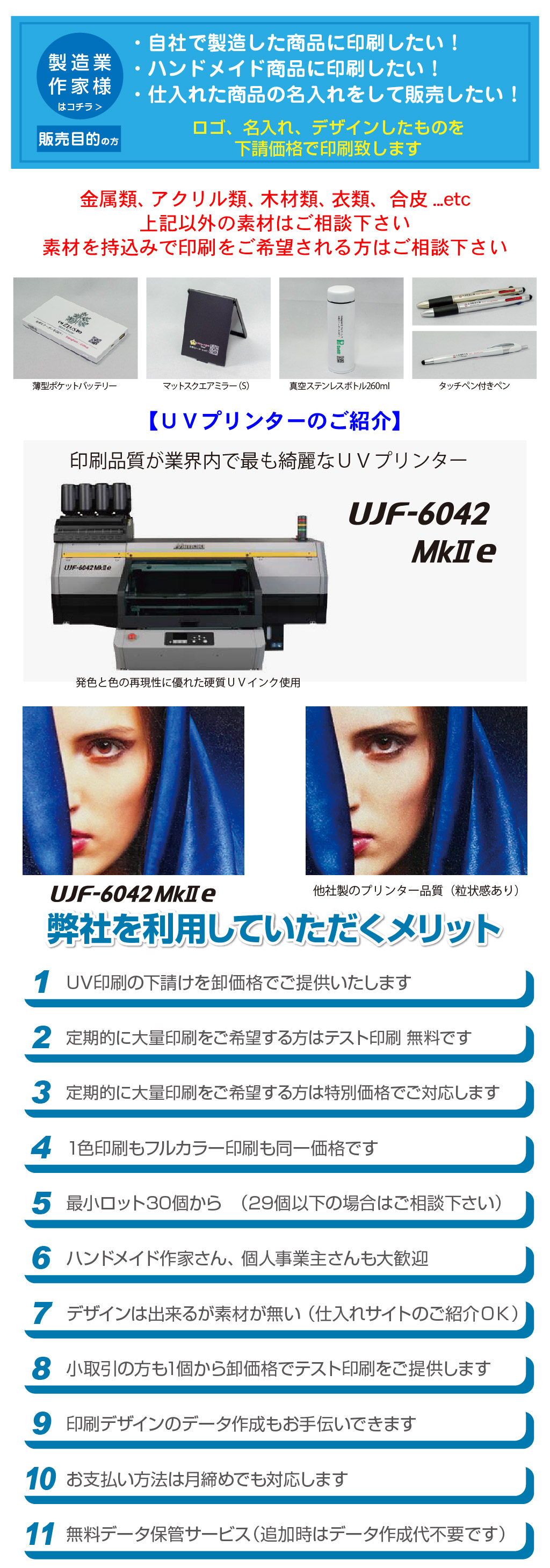 販売目的の方タッチペン付きペンマットスクエアミラー（S） タッチペン付きペン真空ステンレスボトル260ml 薄型ポケットバッテリー金属類、アクリル類、木材類、衣類、合皮...etc
上記以外の素材はご相談下さい
素材を持込みで印刷をご希望される方はご相談下さいはコチラ>製造業
作家様ロゴ、名入れ、デザインしたものを
下請価格で印刷致します・自社で製造した商品に印刷したい！
・ハンドメイド商品に印刷したい！
・仕入れた商品の名入れをして販売したい！

粗品・ノベルティグッズ・卒園祝い・卒業祝い・部活・チーム・記念品・ディスプレイ・オリジナル・名入れ・ロゴ印刷・お揃い
周年記念品・持ち物・写真・デザイン・会社支給・お店支給・持ち込みで印刷・粗品・プレゼント・誕生日・結婚式・父の日・母の日
敬老の日・イベント・クラブ・学校・サークル・開店祝い・
インスタグラム・Ⅹ・フェイスブック・ブログ・ホームページ・電子カタログ・ＵＶプリント下請け・ノベルティ下請け

無料データ保管サービス（追加時はデータ作成代不要です）11お支払い方法は月締めでも対応します109印刷デザインのデータ作成もお手伝いできます8小取引の方も1個から卸価格でテスト印刷をご提供します7デザインは出来るが素材が無い （仕入れサイトのご紹介ＯＫ）6ハンドメイド作家さん、 個人事業主さんも大歓迎5最小ロット30個から　（29個以下の場合はご相談下さい）41色印刷もフルカラー印刷も同一価格です3定期的に大量印刷をご希望する方は特別価格でご対応します2定期的に大量印刷をご希望する方はテスト印刷 無料です1UV印刷の下請けを卸価格でご提供いたします弊社を利用していただくメリット
