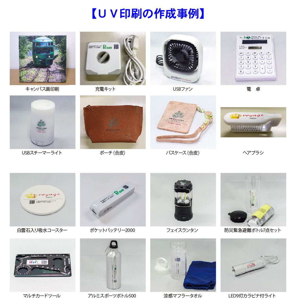 【ＵＶ印刷の作成事例】
USBスチーマーライト
パスケース（合皮）
電　卓
USBファン
充電キット
キャンパス画印刷
ヘアブラシ
ポーチ（合皮）
マルチカードツール
LED9灯カラビナ付ライト
フェイスランタン
ポケットバッテリー2000
白雲石入り吸水コースター
防災緊急避難ボトル7点セット
涼感マフラータオル
アルミスポーツボトル500 
